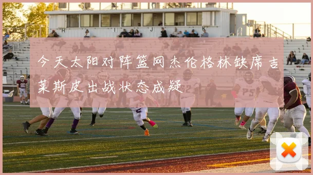今天太阳对阵篮网杰伦格林缺席吉莱斯皮出战状态成疑