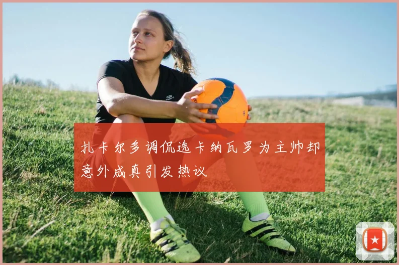 扎卡尔多调侃选卡纳瓦罗为主帅却意外成真引发热议