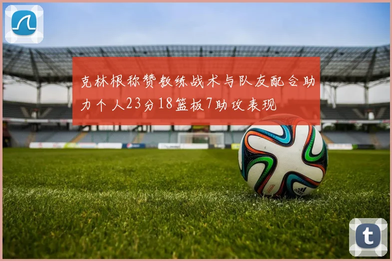 克林根称赞教练战术与队友配合助力个人23分18篮板7助攻表现