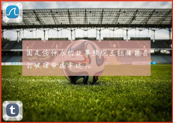 国足伤仲永的故事频现王钰栋能否打破宿命成幸运儿