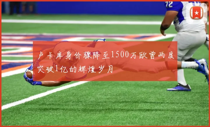 卢卡库身价骤降至1500万欧曾两度突破1亿的辉煌岁月