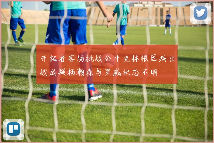 开拓者客场挑战公牛克林根因病出战成疑杨瀚森与罗威状态不明