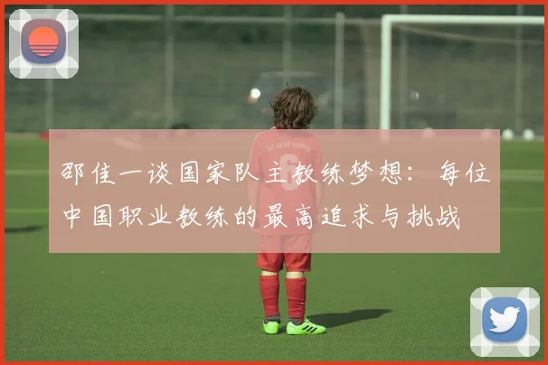 邵佳一谈国家队主教练梦想：每位中国职业教练的最高追求与挑战