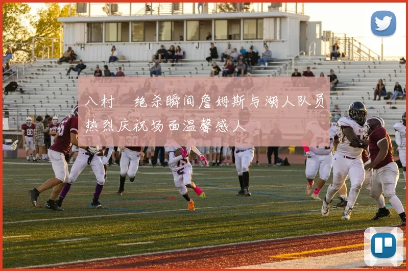 八村塁绝杀瞬间詹姆斯与湖人队员热烈庆祝场面温馨感人