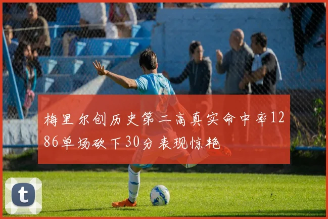 梅里尔创历史第二高真实命中率1286单场砍下30分表现惊艳