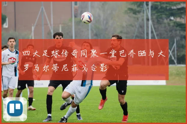 四大足球传奇同聚一堂巴乔晒与大罗马尔蒂尼菲戈合影