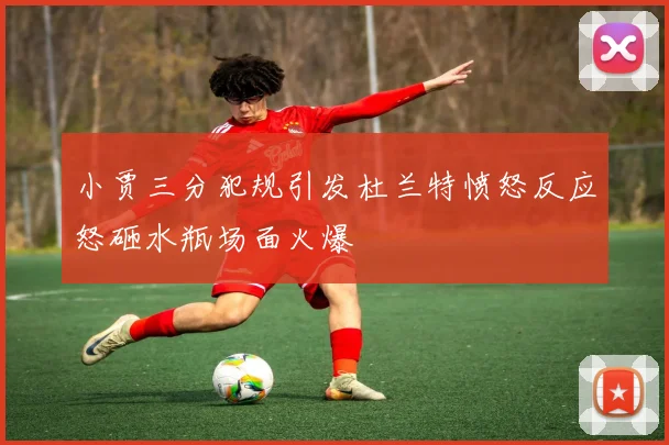 小贾三分犯规引发杜兰特愤怒反应怒砸水瓶场面火爆