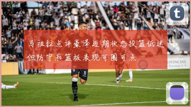 马祖拉点评豪泽近期状态投篮低迷但防守和篮板表现可圈可点