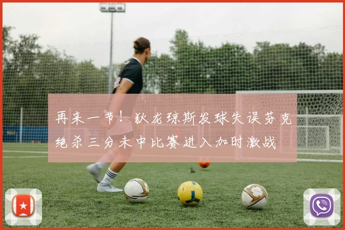 再来一节！狄龙琼斯发球失误芬克绝杀三分未中比赛进入加时激战