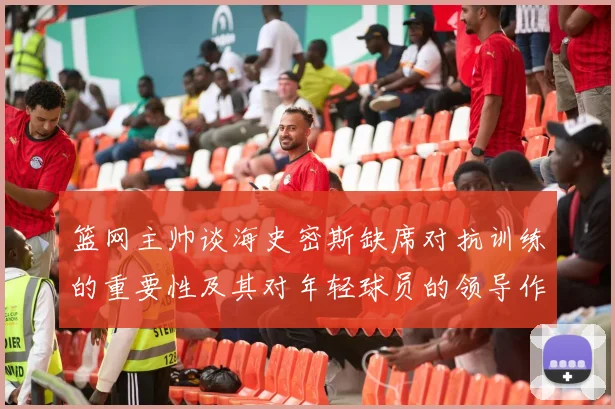 篮网主帅谈海史密斯缺席对抗训练的重要性及其对年轻球员的领导作用