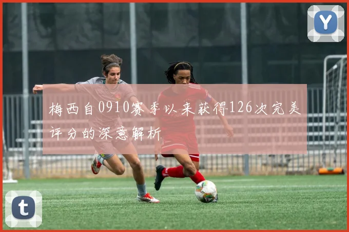 梅西自0910赛季以来获得126次完美评分的深意解析