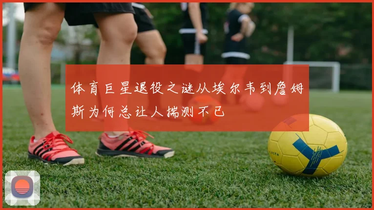 体育巨星退役之谜从埃尔韦到詹姆斯为何总让人揣测不已