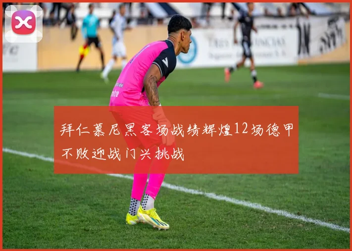 拜仁慕尼黑客场战绩辉煌12场德甲不败迎战门兴挑战