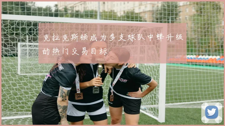 克拉克斯顿成为多支球队中锋升级的热门交易目标