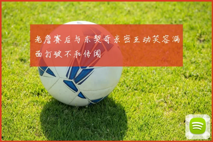 老詹赛后与东契奇亲密互动笑容满面打破不和传闻