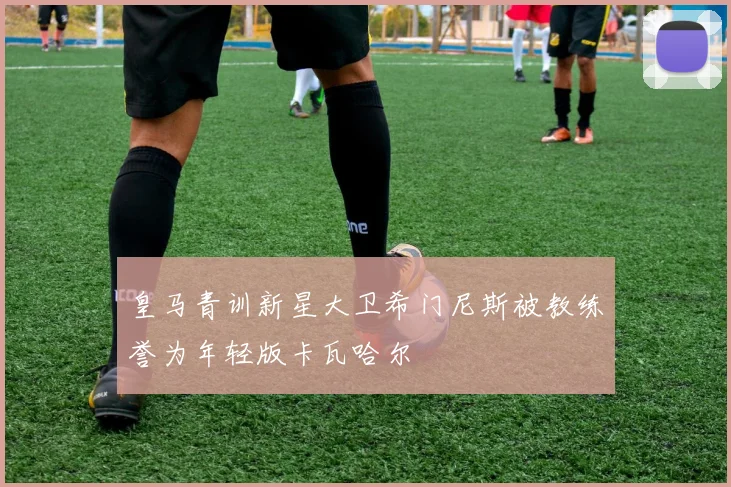 皇马青训新星大卫希门尼斯被教练誉为年轻版卡瓦哈尔