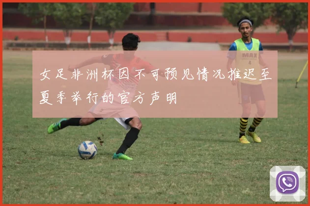 女足非洲杯因不可预见情况推迟至夏季举行的官方声明