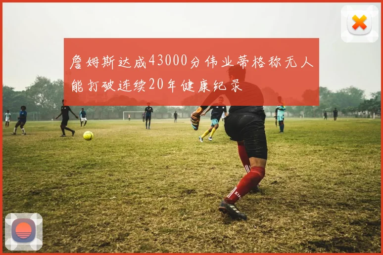 詹姆斯达成43000分伟业蒂格称无人能打破连续20年健康纪录