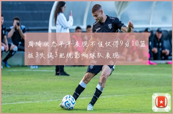 周琦状态平平表现不佳仅得9分10篮板3失误3犯规影响球队表现