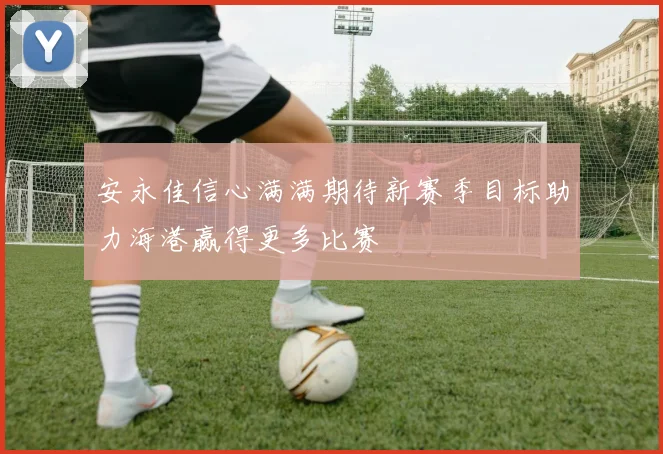安永佳信心满满期待新赛季目标助力海港赢得更多比赛