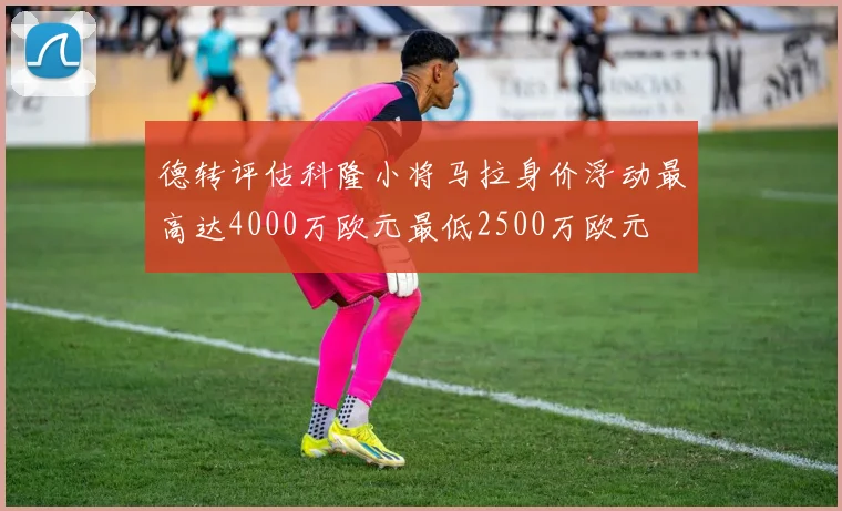 德转评估科隆小将马拉身价浮动最高达4000万欧元最低2500万欧元