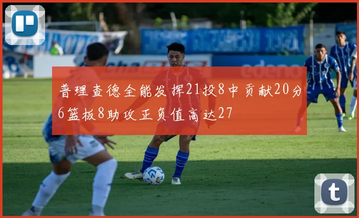 普理查德全能发挥21投8中贡献20分6篮板8助攻正负值高达27