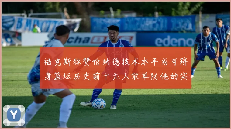 福克斯称赞伦纳德技术水平或可跻身篮坛历史前十无人敢单防他的实力