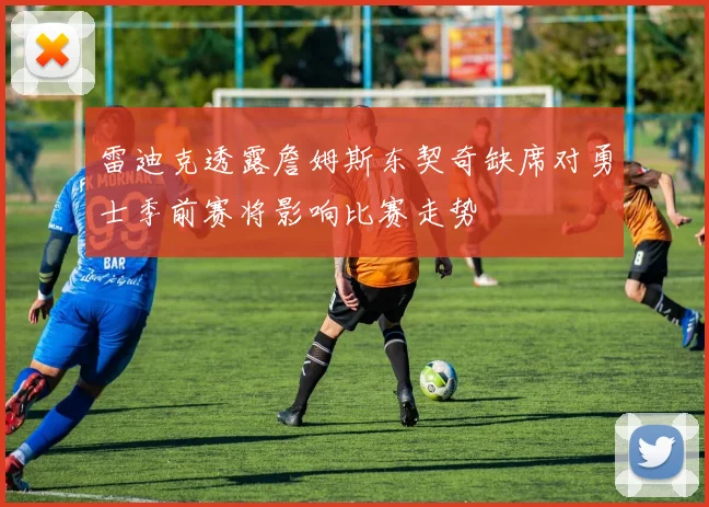雷迪克透露詹姆斯东契奇缺席对勇士季前赛将影响比赛走势