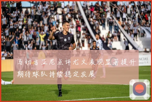 马切吉亚尼点评尤文表现显著提升期待球队持续稳定发展